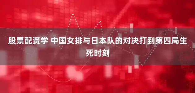 股票配资学 中国女排与日本队的对决打到第四局生死时刻