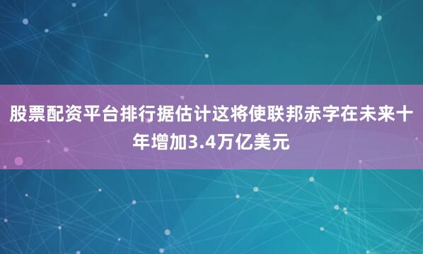 股票配资平台排行据估计这将使联邦赤字在未来十年增加3.4万亿美元